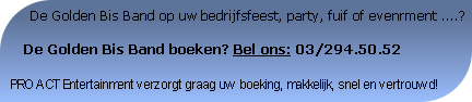       De Golden Bis Band op uw bedrijfsfeest, party, fuif of evenrment ....?

   De Golden Bis Band boeken? Bel ons: 03/294.50.52

PRO ACT Entertainment verzorgt graag uw boeking, makkelijk, snel en vertrouwd!