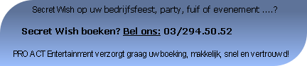          Secret Wish op uw bedrijfsfeest, party, fuif of evenement ....?

   Secret Wish boeken? Bel ons: 03/294.50.52

PRO ACT Entertainment verzorgt graag uwboeking, makkelijk, snel en vertrouwd!